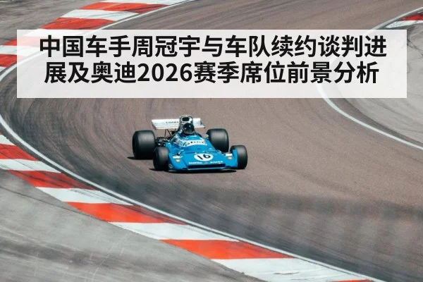 中国车手周冠宇与车队续约谈判进展及奥迪2026赛季席位前景分析