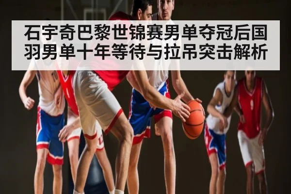 石宇奇巴黎世锦赛男单夺冠后国羽男单十年等待与拉吊突击解析