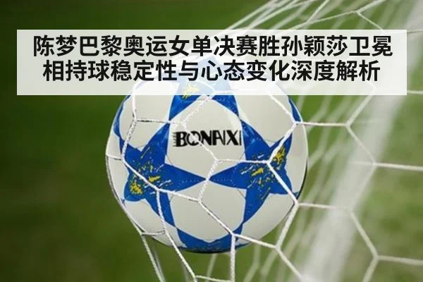 陈梦巴黎奥运女单决赛胜孙颖莎卫冕相持球稳定性与心态变化深度解析